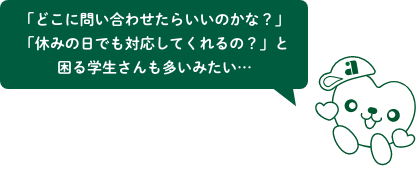 「どこに問い合わせたらいいのかな?」「休みの日でも対応してくれるの?」と困る学生さんも多いみたい…